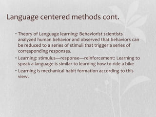 Language centered methods cont.

  • Theory of Language learning: Behaviorist scientists
    analyzed human behavior and observed that behaviors can
    be reduced to a series of stimuli that trigger a series of
    corresponding responses.
  • Learning: stimulus—response—reinforcement: Learning to
    speak a language is similar to learning how to ride a bike
  • Learning is mechanical habit formation according to this
    view.
 