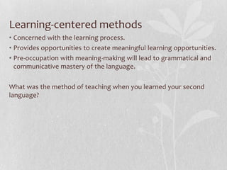 Learning-centered methods
• Concerned with the learning process.
• Provides opportunities to create meaningful learning opportunities.
• Pre-occupation with meaning-making will lead to grammatical and
  communicative mastery of the language.

What was the method of teaching when you learned your second
language?
 