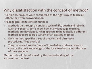 Why dissatisfaction with the concept of method?
• Certain techniques were considered as the right way to teach; at
  other, they were frowned upon.
• Pedagogical limitations of method:
1. Methods go through an endless cycle of life, death and rebirth.
    Even the experts don’t know how many language teaching
    methods are developed. What appears to be radically a different
    method appears to be a variant of an existing method.
2. Each method specifies a set of theories and classroom
    procedures. They overlap!
3. They may overlook the funds of knowledge students bring to
    class or the tacit knowledge of the local teachers about the lives
    of their students.
Methods should be informed by the understanding of the
sociocultural context.
 