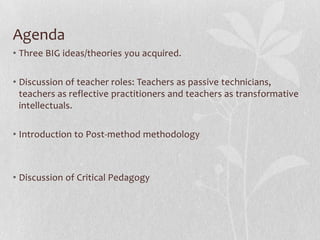 Agenda
• Three BIG ideas/theories you acquired.

• Discussion of teacher roles: Teachers as passive technicians,
  teachers as reflective practitioners and teachers as transformative
  intellectuals.

• Introduction to Post-method methodology



• Discussion of Critical Pedagogy
 