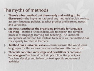 The myths of methods
1. There is a best method out there ready and waiting to be
   discovered—the implementation of any method should take into
   account language policies, teacher profiles and learning needs
   and variations.
2. Methods constitutes the organizing principle for language
   teaching—method is too inadequate to explain the complex
   process of language learning and teaching. The uncritical
   acceptance of method has mislead to believe us that method has
   the capacity to cater all learners.
3. Method has a universal value—learners across the world learn
   languages for the various reasons and follow different paths.
4. Theorists conceive knowledge and practitioners consume
   knowledge—Teachers do not simply follow the principles.
   Teachers develop and follow context specific sequence of
   activities.
 