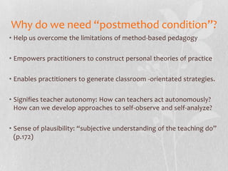 Why do we need “postmethod condition”?
• Help us overcome the limitations of method-based pedagogy

• Empowers practitioners to construct personal theories of practice

• Enables practitioners to generate classroom -orientated strategies.

• Signifies teacher autonomy: How can teachers act autonomously?
  How can we develop approaches to self-observe and self-analyze?

• Sense of plausibility: “subjective understanding of the teaching do”
  (p.172)
 