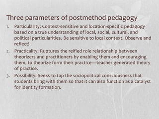 Three parameters of postmethod pedagogy
1. Particularity: Context-sensitive and location-specific pedagogy
   based on a true understanding of local, social, cultural, and
   political particularities. Be sensitive to local context. Observe and
   reflect!
2. Practicality: Ruptures the reified role relationship between
   theorizers and practitioners by enabling them and encouraging
   them, to theorize form their practice—teacher generated theory
   of practice.
3. Possibility: Seeks to tap the sociopolitical consciousness that
   students bring with them so that it can also function as a catalyst
   for identity formation.
 