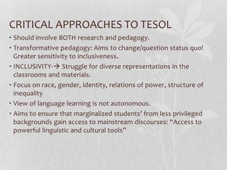 CRITICAL APPROACHES TO TESOL
• Should involve BOTH research and pedagogy.
• Transformative pedagogy: Aims to change/question status quo!
  Greater sensitivity to inclusiveness.
• INCLUSIVITY- Struggle for diverse representations in the
  classrooms and materials.
• Focus on race, gender, identity, relations of power, structure of
  inequality
• View of language learning is not autonomous.
• Aims to ensure that marginalized students’ from less privileged
  backgrounds gain access to mainstream discourses: “Access to
  powerful linguistic and cultural tools”
 