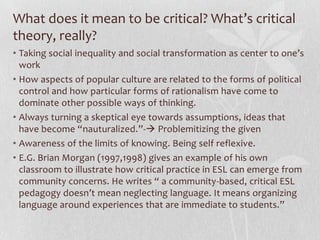What does it mean to be critical? What’s critical
theory, really?
• Taking social inequality and social transformation as center to one’s
  work
• How aspects of popular culture are related to the forms of political
  control and how particular forms of rationalism have come to
  dominate other possible ways of thinking.
• Always turning a skeptical eye towards assumptions, ideas that
  have become “nauturalized.”- Problemitizing the given
• Awareness of the limits of knowing. Being self reflexive.
• E.G. Brian Morgan (1997,1998) gives an example of his own
  classroom to illustrate how critical practice in ESL can emerge from
  community concerns. He writes “ a community-based, critical ESL
  pedagogy doesn’t mean neglecting language. It means organizing
  language around experiences that are immediate to students.”
 