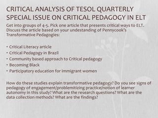 CRITICAL ANALYSIS OF TESOL QUARTERLY
SPECIAL ISSUE ON CRITICAL PEDAGOGY IN ELT
Get into groups of 4-5. Pick one article that presents critical ways to ELT.
Discuss the article based on your undestanding of Pennycook’s
Transformative Pedagogies:

•   Critical Literacy article
•   Critical Pedagogy in Brazil
•   Community based approach to Critical pedagogy
•   Becoming Black
•   Participatory education for immigrant women

How do these studies explain transformative pedagogy? Do you see signs of
pedagogy of engagement/problemitizing practice/notion of learner
autonomy in this study? What are the research questions? What are the
data collection methods? What are the findings?
 