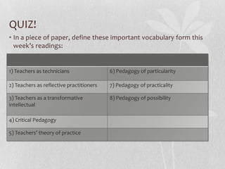 QUIZ!
• In a piece of paper, define these important vocabulary form this
  week’s readings:


1) Teachers as technicians                6) Pedagogy of particularity

2) Teachers as reflective practitioners   7) Pedagogy of practicality

3) Teachers as a transformative           8) Pedagogy of possibility
intellectual

4) Critical Pedagogy

5) Teachers’ theory of practice
 