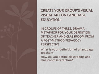 CREATE YOUR GROUP’S VISUAL
VISUAL ART ON LANGUAGE
EDUCATION:

IN GROUPS OF THREE, DRAW A
METAPHOR FOR YOUR DEFINITION
OF TEACHER AND CLASSROOM FROM
A POST-METHOD PEDAGOGY
PERSPECTIVE
What is your definition of a language
teacher?
How do you define classrooms and
classroom interaction?
 