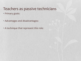 Teachers as passive technicians
• Primary goals:

• Advantages and disadvantages:

• A technique that represent this role:
 