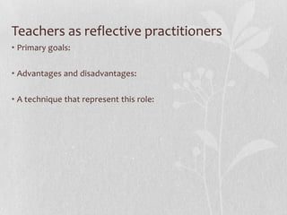 Teachers as reflective practitioners
• Primary goals:

• Advantages and disadvantages:

• A technique that represent this role:
 