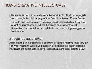 TRANSFORMATIVE INTELLECTUALS

  • This idea is derived mainly from the works of critical pedagogists
    and through the philosophy of the Brazilian thinker Paulo Freire
  • Schools and colleges are not simply instructional sites; they are,
    in fact, “cultural arenas where heterogeneous ideological,
    discursive, and social forms collide in an unremitting struggle for
    dominance”

  DISCUSSION QUESTIONS:
  What are the implications of becoming a transformative intellectual?
  For what reasons would you support or oppose the extended role
  that teachers as transformative intellectuals are expected to play?
 