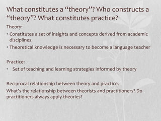 What constitutes a “theory”? Who constructs a
“theory”? What constitutes practice?
Theory:
• Constitutes a set of insights and concepts derived from academic
  disciplines.
• Theoretical knowledge is necessary to become a language teacher

Practice:
• Set of teaching and learning strategies informed by theory

Reciprocal relationship between theory and practice.
What’s the relationship between theorists and practitioners? Do
practitioners always apply theories?
 