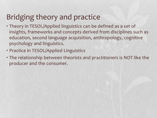 Bridging theory and practice
• Theory in TESOL/Applied linguistics can be defined as a set of
  insights, frameworks and concepts derived from disciplines such as
  education, second language acquisition, anthropology, cognitive
  psychology and linguistics.
• Practice in TESOL/Applied Linguistics
• The relationship between theorists and practitioners is NOT like the
  producer and the consumer.
 