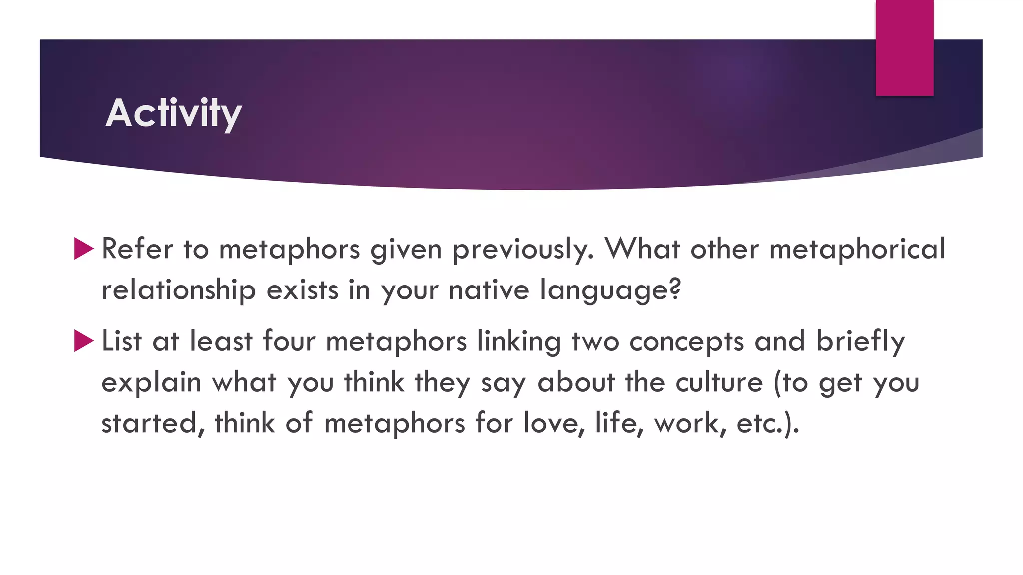 Activity
 Refer to metaphors given previously. What other metaphorical
relationship exists in your native language?
 List at least four metaphors linking two concepts and briefly
explain what you think they say about the culture (to get you
started, think of metaphors for love, life, work, etc.).
 