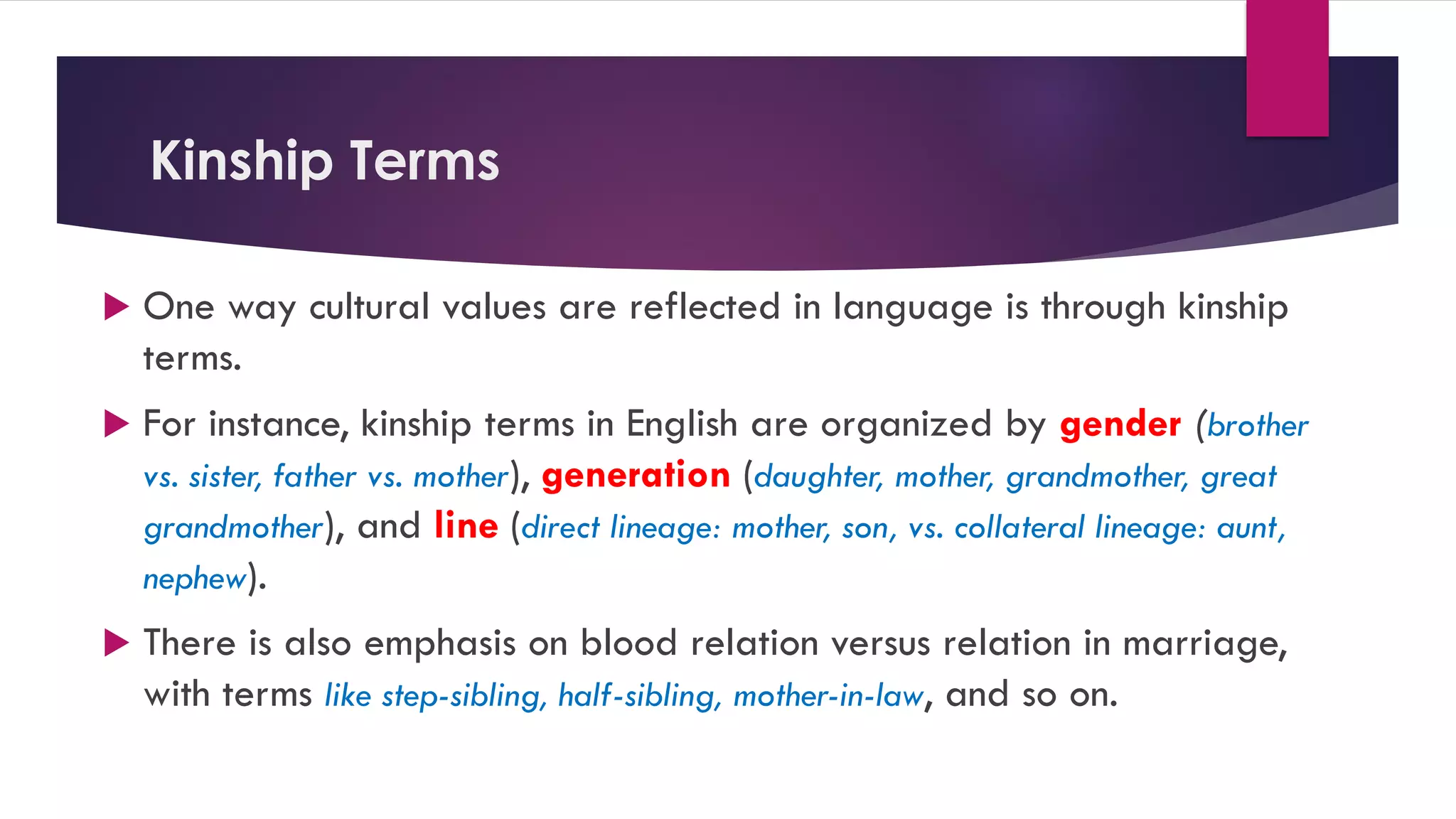 Kinship Terms
 One way cultural values are reflected in language is through kinship
terms.
 For instance, kinship terms in English are organized by gender (brother
vs. sister, father vs. mother), generation (daughter, mother, grandmother, great
grandmother), and line (direct lineage: mother, son, vs. collateral lineage: aunt,
nephew).
 There is also emphasis on blood relation versus relation in marriage,
with terms like step-sibling, half-sibling, mother-in-law, and so on.
 
