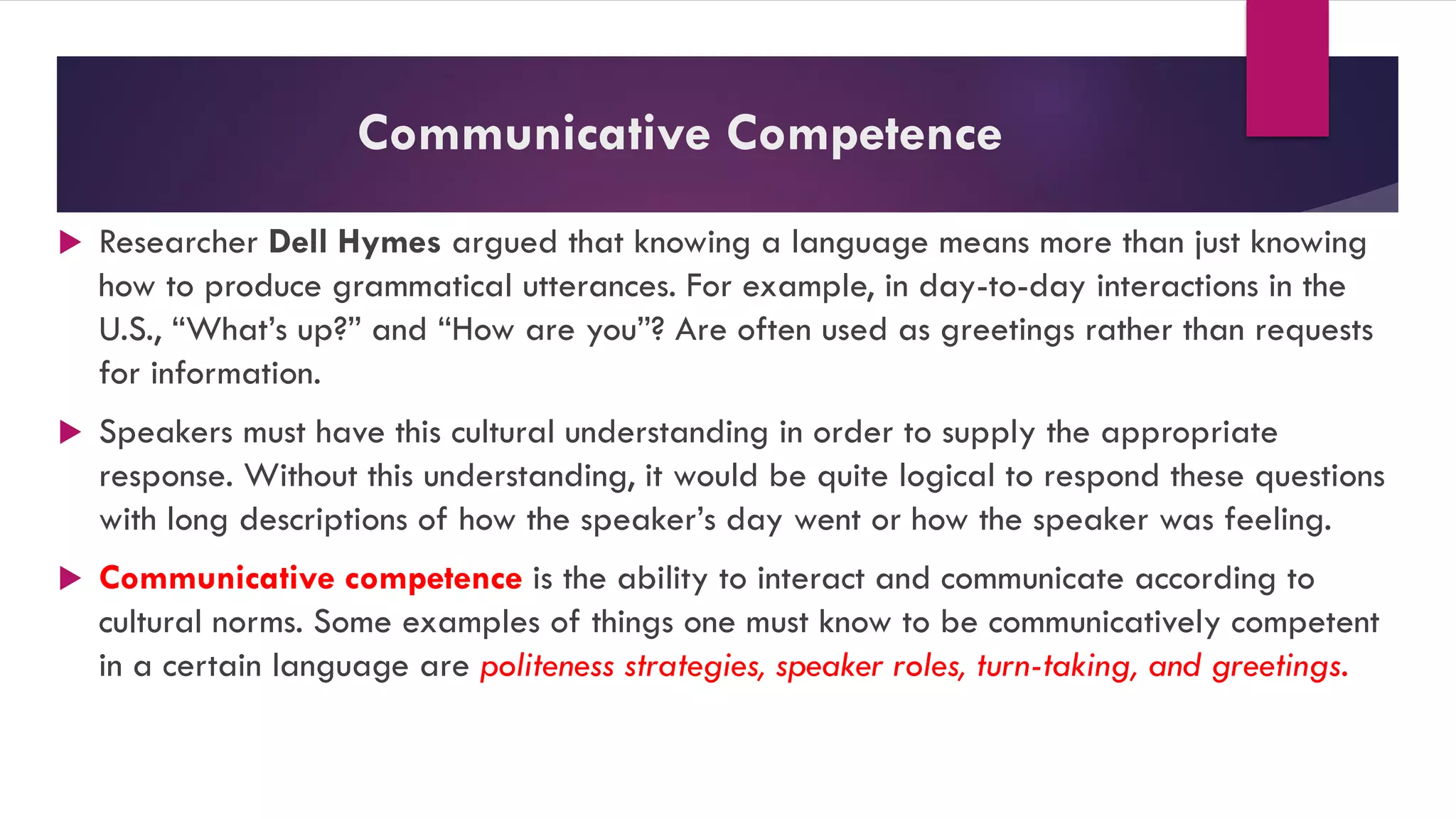 Communicative Competence
 Researcher Dell Hymes argued that knowing a language means more than just knowing
how to produce grammatical utterances. For example, in day-to-day interactions in the
U.S., “What’s up?” and “How are you”? Are often used as greetings rather than requests
for information.
 Speakers must have this cultural understanding in order to supply the appropriate
response. Without this understanding, it would be quite logical to respond these questions
with long descriptions of how the speaker’s day went or how the speaker was feeling.
 Communicative competence is the ability to interact and communicate according to
cultural norms. Some examples of things one must know to be communicatively competent
in a certain language are politeness strategies, speaker roles, turn-taking, and greetings.
 