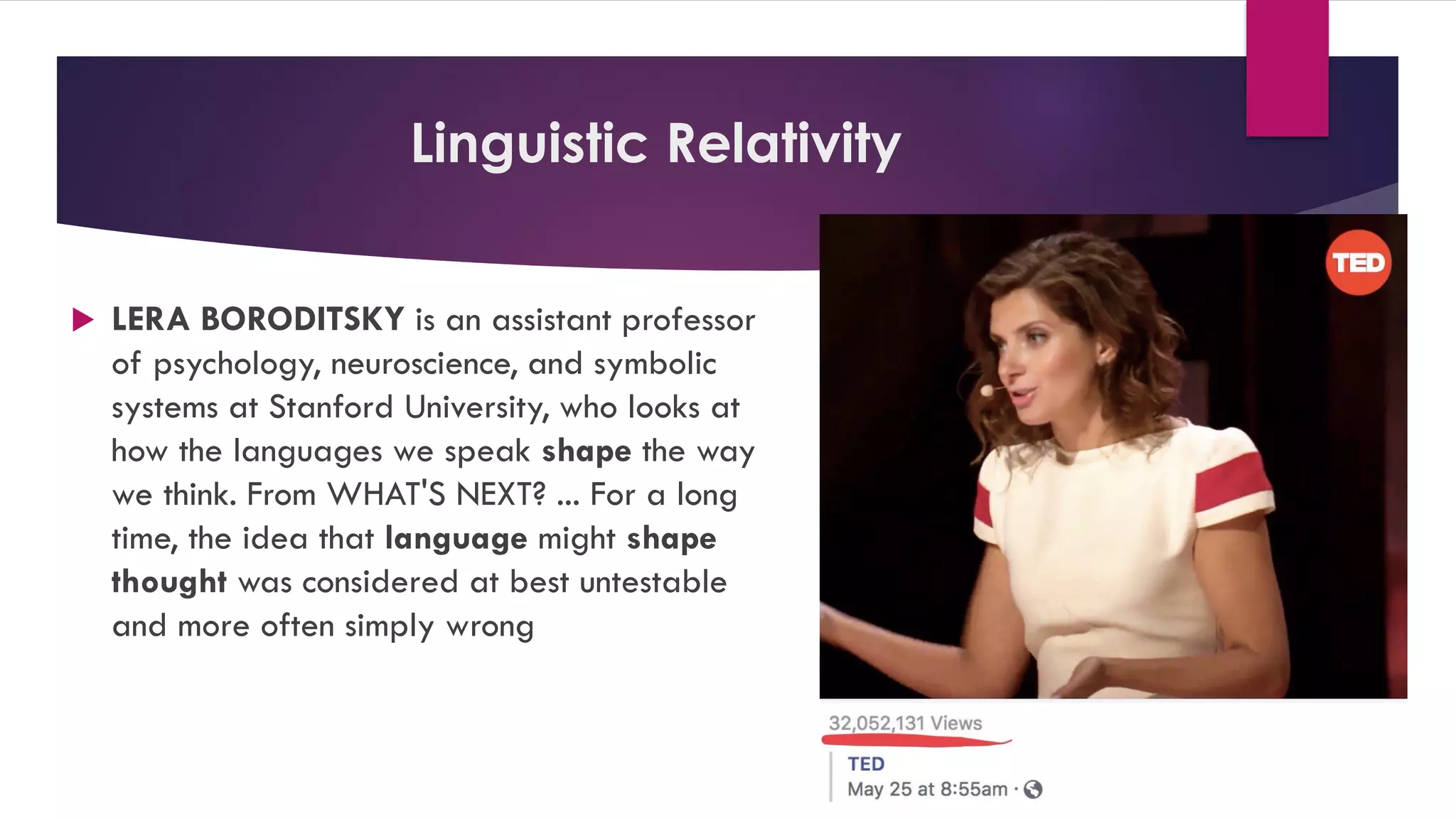 Linguistic Relativity
 LERA BORODITSKY is an assistant professor
of psychology, neuroscience, and symbolic
systems at Stanford University, who looks at
how the languages we speak shape the way
we think. From WHAT'S NEXT? ... For a long
time, the idea that language might shape
thought was considered at best untestable
and more often simply wrong
 