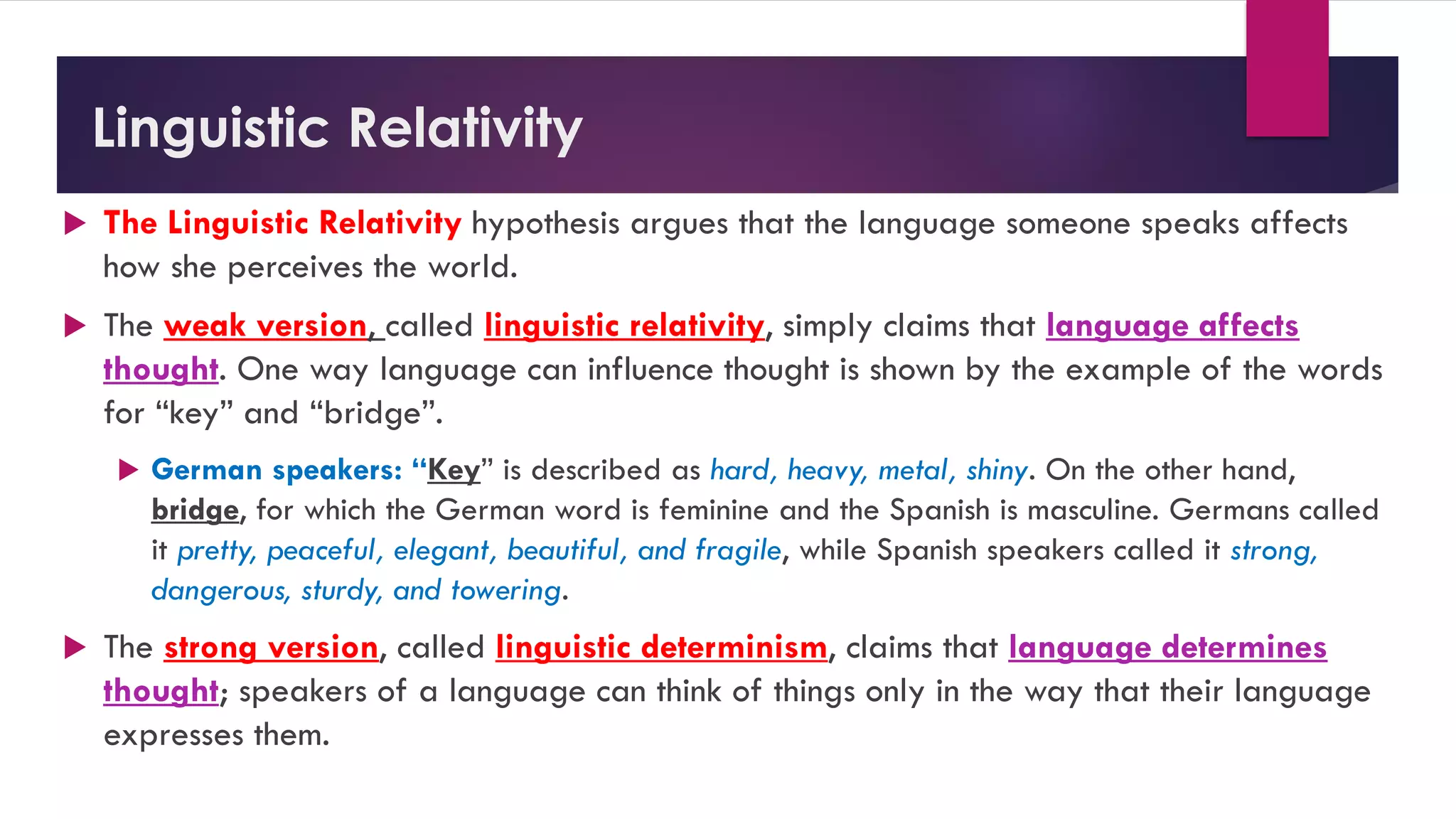 Linguistic Relativity
 The Linguistic Relativity hypothesis argues that the language someone speaks affects
how she perceives the world.
 The weak version, called linguistic relativity, simply claims that language affects
thought. One way language can influence thought is shown by the example of the words
for “key” and “bridge”.
 German speakers: “Key” is described as hard, heavy, metal, shiny. On the other hand,
bridge, for which the German word is feminine and the Spanish is masculine. Germans called
it pretty, peaceful, elegant, beautiful, and fragile, while Spanish speakers called it strong,
dangerous, sturdy, and towering.
 The strong version, called linguistic determinism, claims that language determines
thought; speakers of a language can think of things only in the way that their language
expresses them.
 