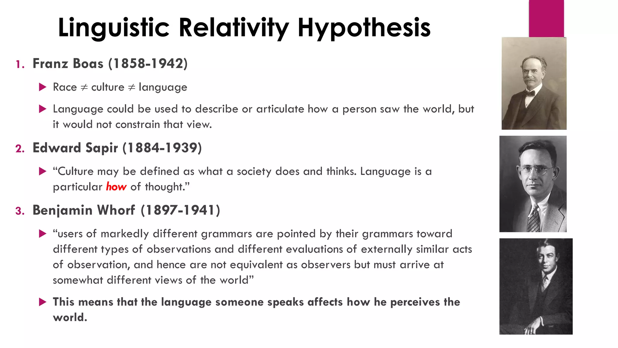 Linguistic Relativity Hypothesis
1. Franz Boas (1858-1942)
 Race  culture  language
 Language could be used to describe or articulate how a person saw the world, but
it would not constrain that view.
2. Edward Sapir (1884-1939)
 “Culture may be defined as what a society does and thinks. Language is a
particular how of thought.”
3. Benjamin Whorf (1897-1941)
 “users of markedly different grammars are pointed by their grammars toward
different types of observations and different evaluations of externally similar acts
of observation, and hence are not equivalent as observers but must arrive at
somewhat different views of the world”
 This means that the language someone speaks affects how he perceives the
world.
 