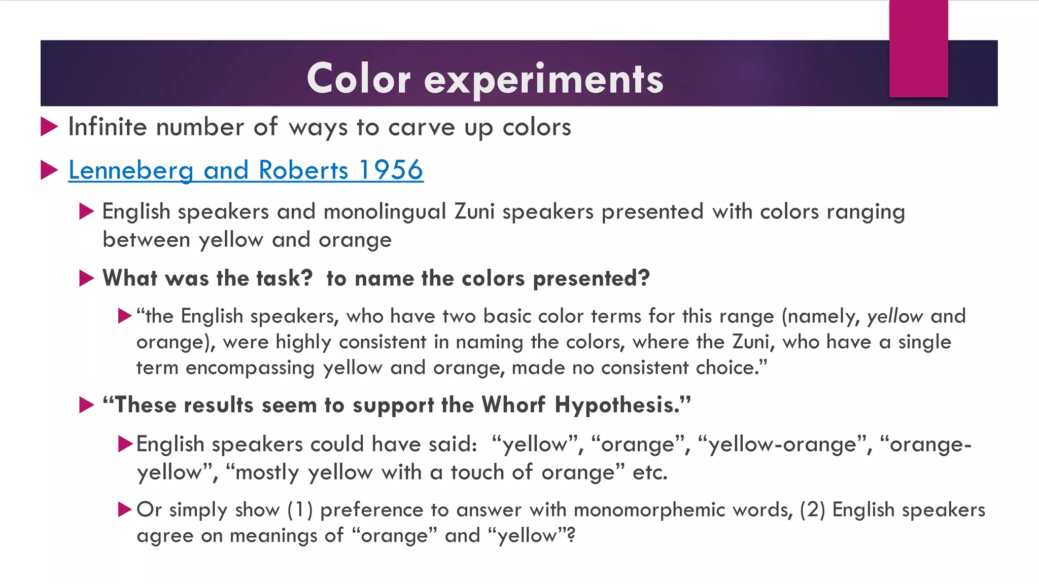 Color experiments
 Infinite number of ways to carve up colors
 Lenneberg and Roberts 1956
 English speakers and monolingual Zuni speakers presented with colors ranging
between yellow and orange
 What was the task? to name the colors presented?
“the English speakers, who have two basic color terms for this range (namely, yellow and
orange), were highly consistent in naming the colors, where the Zuni, who have a single
term encompassing yellow and orange, made no consistent choice.”
 “These results seem to support the Whorf Hypothesis.”
English speakers could have said: “yellow”, “orange”, “yellow-orange”, “orange-
yellow”, “mostly yellow with a touch of orange” etc.
Or simply show (1) preference to answer with monomorphemic words, (2) English speakers
agree on meanings of “orange” and “yellow”?
 