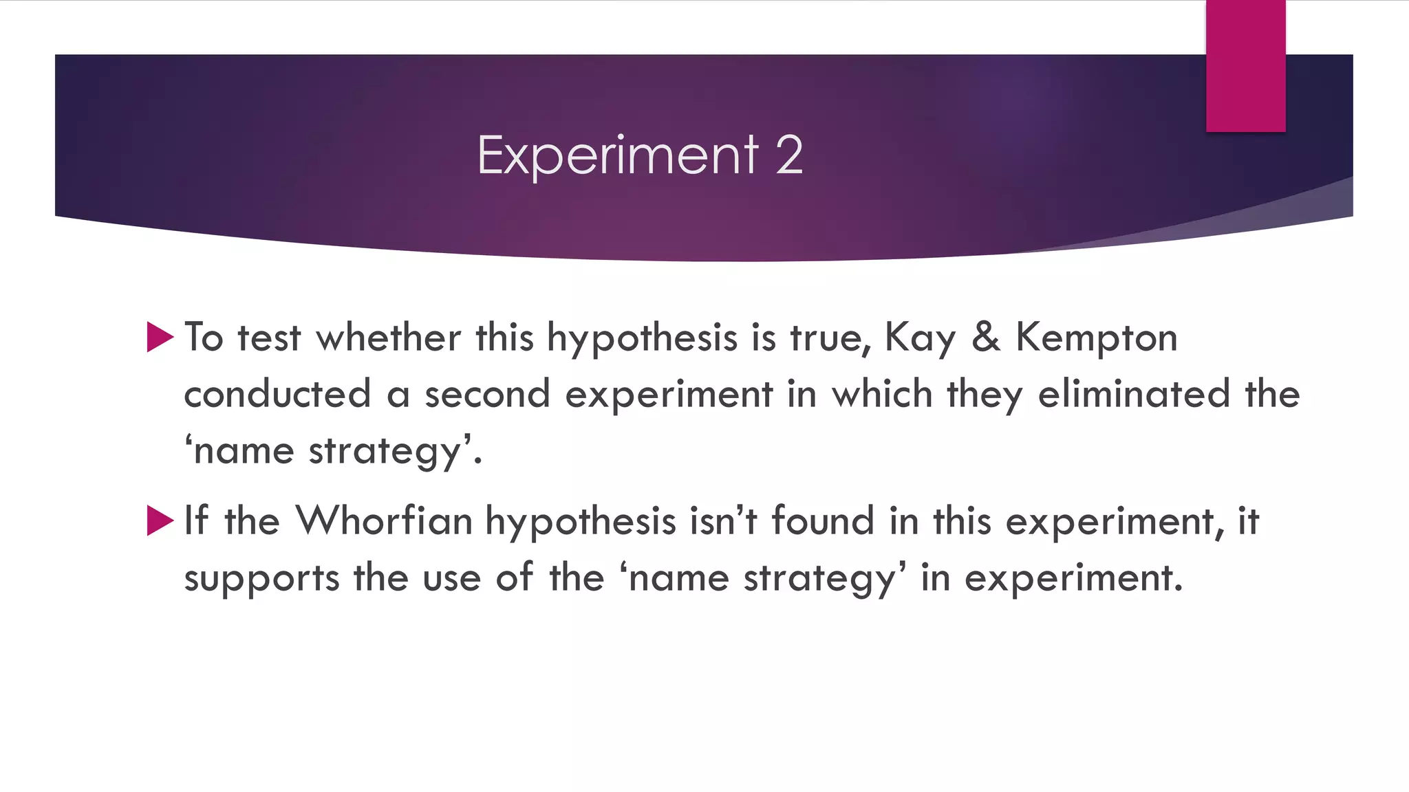 Experiment 2
 To test whether this hypothesis is true, Kay & Kempton
conducted a second experiment in which they eliminated the
‘name strategy’.
 If the Whorfian hypothesis isn’t found in this experiment, it
supports the use of the ‘name strategy’ in experiment.
 