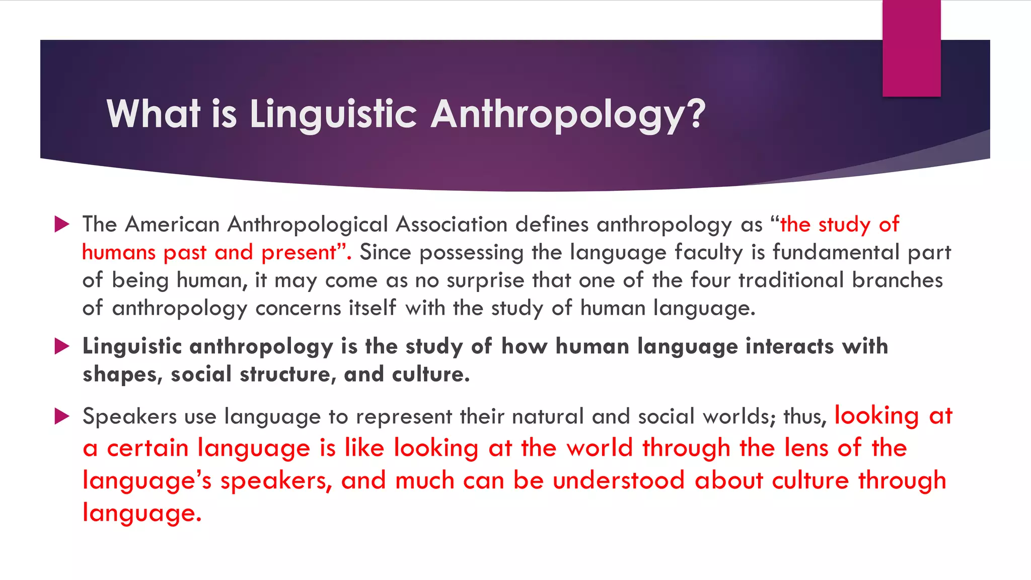 What is Linguistic Anthropology?
 The American Anthropological Association defines anthropology as “the study of
humans past and present”. Since possessing the language faculty is fundamental part
of being human, it may come as no surprise that one of the four traditional branches
of anthropology concerns itself with the study of human language.
 Linguistic anthropology is the study of how human language interacts with
shapes, social structure, and culture.
 Speakers use language to represent their natural and social worlds; thus, looking at
a certain language is like looking at the world through the lens of the
language’s speakers, and much can be understood about culture through
language.
 