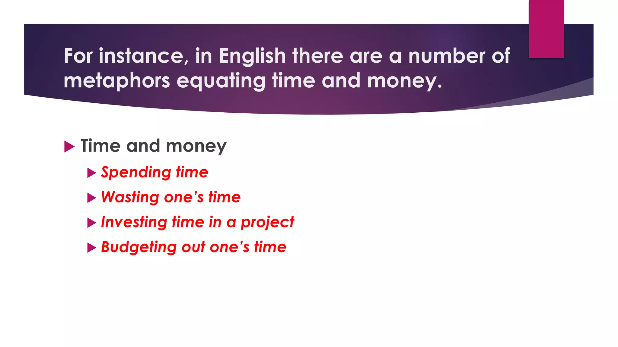 For instance, in English there are a number of
metaphors equating time and money.
 Time and money
 Spending time
 Wasting one’s time
 Investing time in a project
 Budgeting out one’s time
 