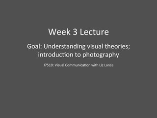 Week	
  3	
  Lecture	
  
Goal:	
  Understanding	
  visual	
  theories;	
  
   introduc9on	
  to	
  photography	
  
           J7510:	
  Visual	
  Communica9on	
  with	
  Liz	
  Lance	
  
    	
  
 