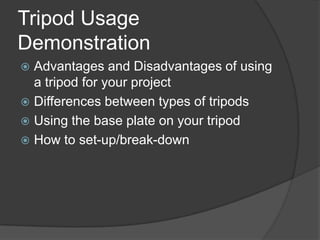 Tripod Usage
Demonstration
 Advantages and Disadvantages of using
a tripod for your project
 Differences between types of tripods
 Using the base plate on your tripod
 How to set-up/break-down
 
