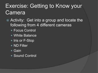Exercise: Getting to Know your
Camera
 Activity: Get into a group and locate the
following from 4 different cameras
 Focus Control
 White Balance
 Iris or F-Stop
 ND Filter
 Gain
 Sound Control
 