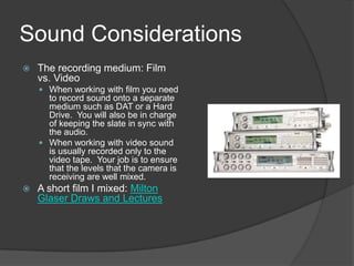 Sound Considerations
 The recording medium: Film
vs. Video
 When working with film you need
to record sound onto a separate
medium such as DAT or a Hard
Drive. You will also be in charge
of keeping the slate in sync with
the audio.
 When working with video sound
is usually recorded only to the
video tape. Your job is to ensure
that the levels that the camera is
receiving are well mixed.
 A short film I mixed: Milton
Glaser Draws and Lectures
 