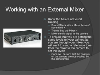 Working with an External Mixer
 Know the basics of Sound
Routing
 Sound Starts with a Microphone of
some kind >
 Travels into the Mixer >
 Mixer sends signal to the camera
 To ensure that you are getting the
same levels on your camera as
you are through your mixer, you
will want to send a reference tone
from the mixer to the camera to
set the levels
 Once set, be sure that the controls
on the camera are not touched by
the cameraman
 