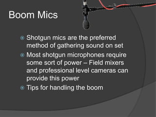 Boom Mics
 Shotgun mics are the preferred
method of gathering sound on set
 Most shotgun microphones require
some sort of power – Field mixers
and professional level cameras can
provide this power
 Tips for handling the boom
 