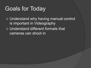 Goals for Today
 Understand why having manual control
is important in Videography
 Understand different formats that
cameras can shoot in
 