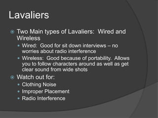Lavaliers
 Two Main types of Lavaliers: Wired and
Wireless
 Wired: Good for sit down interviews – no
worries about radio interference
 Wireless: Good because of portability. Allows
you to follow characters around as well as get
clear sound from wide shots
 Watch out for:
 Clothing Noise
 Improper Placement
 Radio Interference
 