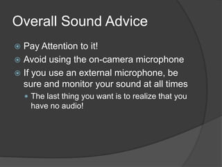 Overall Sound Advice
 Pay Attention to it!
 Avoid using the on-camera microphone
 If you use an external microphone, be
sure and monitor your sound at all times
 The last thing you want is to realize that you
have no audio!
 