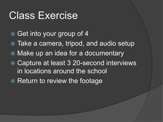 Class Exercise
 Get into your group of 4
 Take a camera, tripod, and audio setup
 Make up an idea for a documentary
 Capture at least 3 20-second interviews
in locations around the school
 Return to review the footage
 
