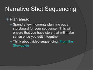 Narrative Shot Sequencing
 Plan ahead
 Spend a few moments planning out a
storyboard for your sequence. This will
ensure that you have story that will make
sense once you edit it together
 Think about video sequencing: From the
Storyguide
 