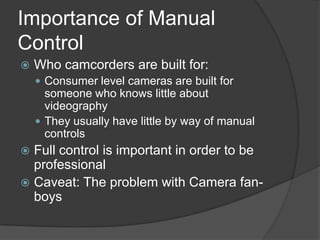 Importance of Manual
Control
 Who camcorders are built for:
 Consumer level cameras are built for
someone who knows little about
videography
 They usually have little by way of manual
controls
 Full control is important in order to be
professional
 Caveat: The problem with Camera fan-
boys
 