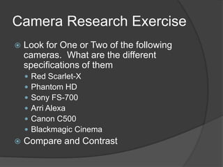 Camera Research Exercise
 Look for One or Two of the following
cameras. What are the different
specifications of them
 Red Scarlet-X
 Phantom HD
 Sony FS-700
 Arri Alexa
 Canon C500
 Blackmagic Cinema
 Compare and Contrast
 