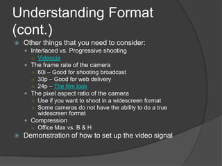 Understanding Format
(cont.)
 Other things that you need to consider:
 Interlaced vs. Progressive shooting
○ Videopia
 The frame rate of the camera
○ 60i – Good for shooting broadcast
○ 30p – Good for web delivery
○ 24p – The film look
 The pixel aspect ratio of the camera
○ Use if you want to shoot in a widescreen format
○ Some cameras do not have the ability to do a true
widescreen format
 Compression
○ Office Max vs. B & H
 Demonstration of how to set up the video signal
 