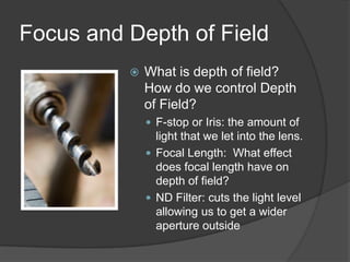 Focus and Depth of Field
 What is depth of field?
How do we control Depth
of Field?
 F-stop or Iris: the amount of
light that we let into the lens.
 Focal Length: What effect
does focal length have on
depth of field?
 ND Filter: cuts the light level
allowing us to get a wider
aperture outside
 