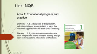 Link: NQS
Area 1: Educational program and
practice
Element: 1.1.3_ All aspects of the program,
including routines, are organised in ways that
maximise opportunities for each child’s learning.
Element: 1.2.2_ Educators respond to children’s
ideas and play and extend children’s learning through
open-ended questions, interactions and feedback.
Anamika Devi 2019
 