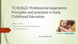 TCHE2622: Professional experience:
Principles and practices in Early
Childhood Education
Week 3 : Lecture
Holistic social and emotional development
The importance of play
By Dr. Anamika Devi
 