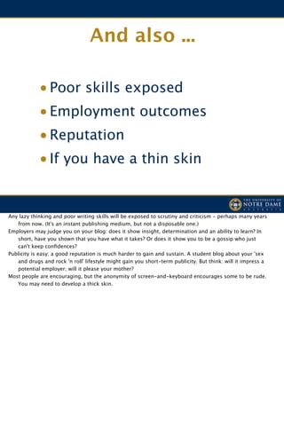 And also ...

              • Poor skills exposed
              • Employment outcomes
              • Reputation
              • If you have a thin skin


! Any lazy thinking and poor writing skills will be exposed to scrutiny and criticism - perhaps many years
     from now. (It's an instant publishing medium, but not a disposable one.)

 Employers may judge you on your blog: does it show insight, determination and an ability to learn? In
     short, have you shown that you have what it takes? Or does it show you to be a gossip who just
     can't keep conﬁdences?

 Publicity is easy; a good reputation is much harder to gain and sustain. A student blog about your 'sex
     and drugs and rock 'n roll' lifestyle might gain you short-term publicity. But think: will it impress a
     potential employer; will it please your mother?

 Most people are encouraging, but the anonymity of screen-and-keyboard encourages some to be rude.
     You may need to develop a thick skin.
 