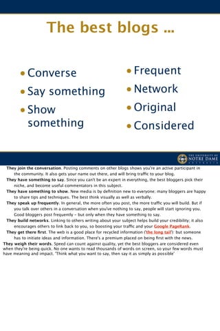 The best blogs ...


        • Converse                                             • Frequent
        • Say something                                        • Network
        • Show                                                 • Original
            something                                          • Considered


! They join the conversation. Posting comments on other blogs shows you're an active participant in
     the community. It also gets your name out there, and will bring traffic to your blog.

 They have something to say. Since you can't be an expert in everything, the best bloggers pick their
     niche, and become useful commentators in this subject.

 They have something to show. New media is by deﬁnition new to everyone; many bloggers are happy
     to share tips and techniques. The best think visually as well as verbally.

 They speak up frequently. In general, the more often you post, the more traffic you will build. But if
     you talk over others in a conversation when you've nothing to say, people will start ignoring you.
     Good bloggers post frequently - but only when they have something to say.

 They build networks. Linking to others writing about your subject helps build your credibility; it also
     encourages others to link back to you, so boosting your traffic and your Google PageRank.

 They get there ﬁrst. The web is a good place for recycled information ('the long tail'): but someone
     has to initiate ideas and information. There's a premium placed on being ﬁrst with the news.
They weigh their words. Speed can count against quality, yet the best bloggers are considered even
when they're being quick. No one wants to read thousands of words on screen, so your few words must
have meaning and impact. 'Think what you want to say, then say it as simply as possible'
 