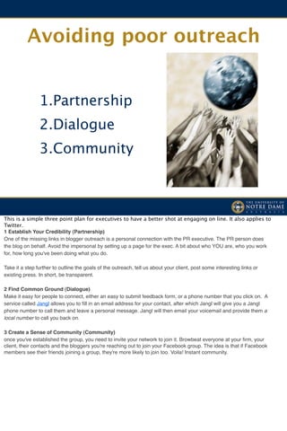 Avoiding poor outreach


                1.Partnership
                2.Dialogue
                3.Community



This is a simple three point plan for executives to have a better shot at engaging on line. It also applies to
Twitter.
1 Establish Your Credibility (Partnership)
One of the missing links in blogger outreach is a personal connection with the PR executive. The PR person does
the blog on behalf. Avoid the impersonal by setting up a page for the exec. A bit about who YOU are, who you work
for, how long you've been doing what you do.

Take it a step further to outline the goals of the outreach, tell us about your client, post some interesting links or
existing press. In short, be transparent.

2 Find Common Ground (Dialogue)
Make it easy for people to connect, either an easy to submit feedback form, or a phone number that you click on. A
service called Jangl allows you to ﬁll in an email address for your contact, after which Jangl will give you a Jangl
phone number to call them and leave a personal message. Jangl will then email your voicemail and provide them a
local number to call you back on.

3 Create a Sense of Community (Community)
once you've established the group, you need to invite your network to join it. Browbeat everyone at your ﬁrm, your
client, their contacts and the bloggers you're reaching out to join your Facebook group. The idea is that if Facebook
members see their friends joining a group, they're more likely to join too. Voila! Instant community.
 
