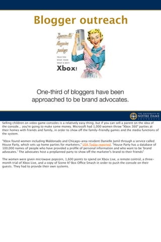 Blogger outreach




                      One-third of bloggers have been
                     approached to be brand advocates.


Selling children on video game consoles is a relatively easy thing, but if you can sell a parent on the idea of
the console... you're going to make some money. Microsoft had 1,000 women throw "Xbox 360" parties at
their homes with friends and family, in order to show off the family-friendly games and the media functions of
the system. 

"Xbox found women including Maldonado and Chicago-area resident Danielle Jamil through a service called
House Party, which sets up home parties for marketers," USA Today reported. "House Party has a database of
100,000 names of people who have provided a proﬁle of personal information and who want to be 'brand
advocates.' The advocates host a preplanned party to show off the marketer's brand to their friends"

The women were given microwave popcorn, 1,600 points to spend on Xbox Live, a remote control, a three-
month trial of Xbox Live, and a copy of Scene It? Box Office Smash in order to push the console on their
guests. They had to provide their own systems.
 