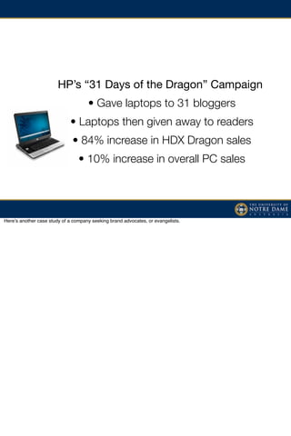 HP’s “31 Days of the Dragon” Campaign
                                     • Gave laptops to 31 bloggers
                             • Laptops then given away to readers
                              • 84% increase in HDX Dragon sales
                                 • 10% increase in overall PC sales




Hereʼs another case study of a company seeking brand advocates, or evangelists.
 