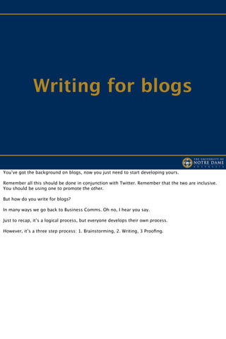 Writing for blogs



You’ve got the background on blogs, now you just need to start developing yours.

Remember all this should be done in conjunction with Twitter. Remember that the two are inclusive.
You should be using one to promote the other.

But how do you write for blogs?

In many ways we go back to Business Comms. Oh no, I hear you say.

Just to recap, it’s a logical process, but everyone develops their own process.

However, it’s a three step process: 1. Brainstorming, 2. Writing, 3 Prooﬁng.
 